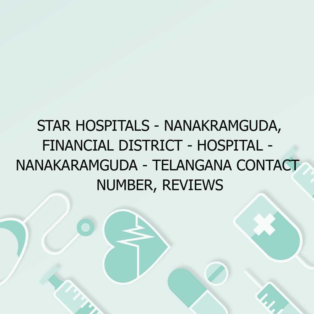 Star Hospitals – Nanakramguda, Financial District – Hospital – Nanakaramguda – Telangana Contact Number, Reviews